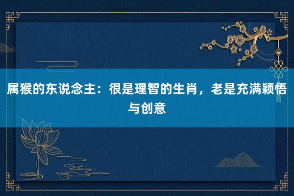 属猴的东说念主：很是理智的生肖，老是充满颖悟与创意
